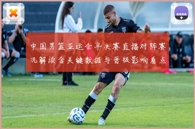 中国男篮亚运会半决赛直播对阵赛况解读含关键数据与晋级影响看点