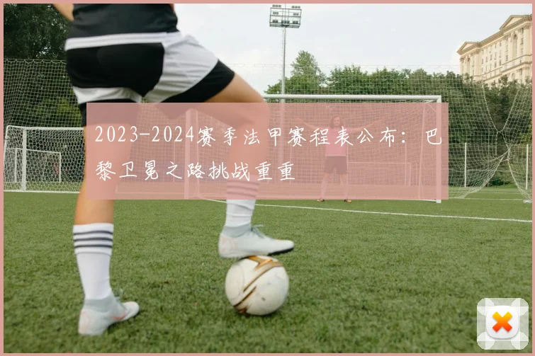 2023-2024赛季法甲赛程表公布：巴黎卫冕之路挑战重重