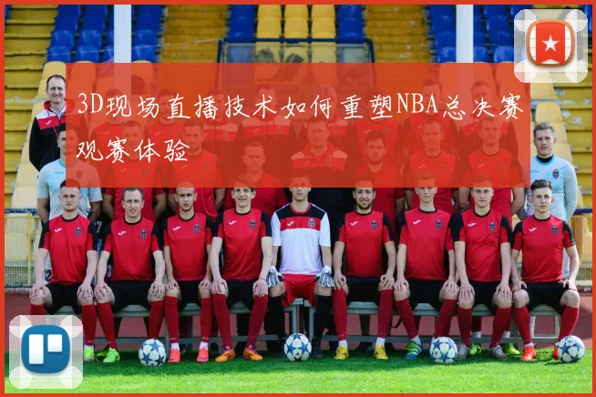 3D现场直播技术如何重塑NBA总决赛观赛体验