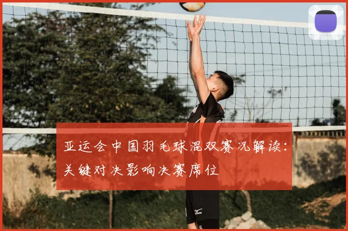 亚运会中国羽毛球混双赛况解读：关键对决影响决赛席位