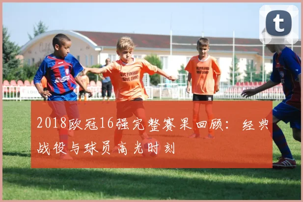 2018欧冠16强完整赛果回顾：经典战役与球员高光时刻