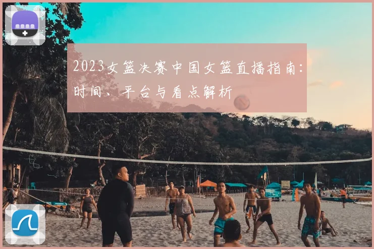 2023女篮决赛中国女篮直播指南：时间、平台与看点解析