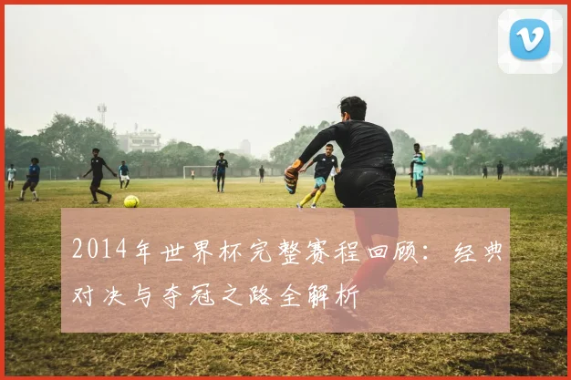2014年世界杯完整赛程回顾：经典对决与夺冠之路全解析