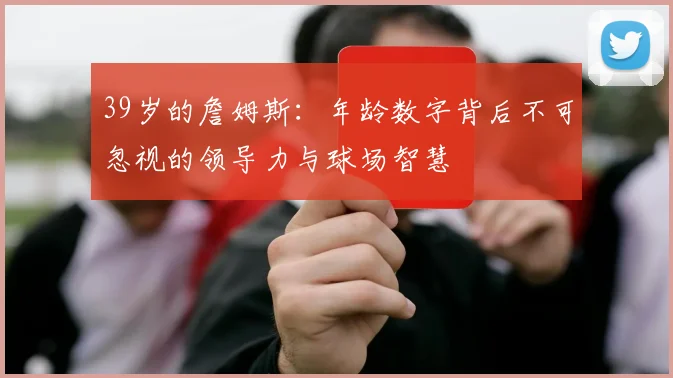 39岁的詹姆斯：年龄数字背后不可忽视的领导力与球场智慧