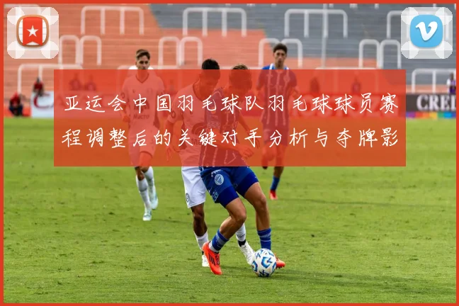 亚运会中国羽毛球队羽毛球球员赛程调整后的关键对手分析与夺牌影响