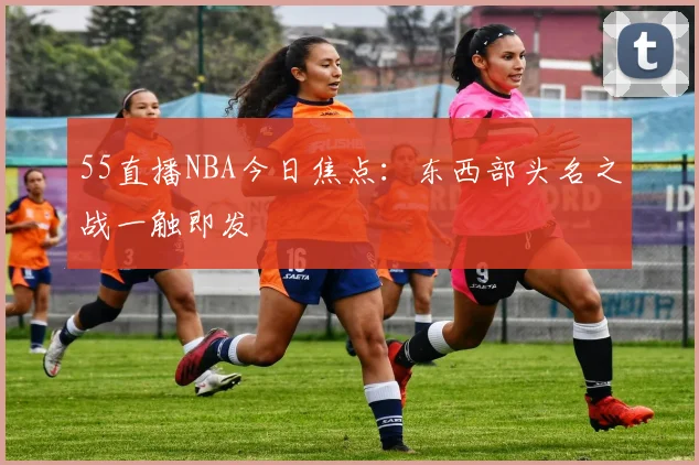 55直播NBA今日焦点：东西部头名之战一触即发