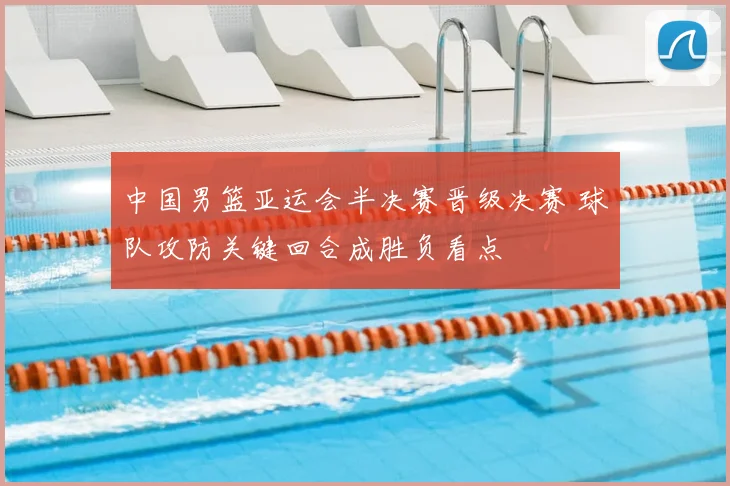 中国男篮亚运会半决赛晋级决赛 球队攻防关键回合成胜负看点