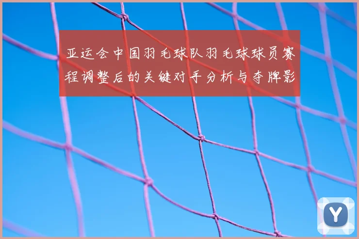 亚运会中国羽毛球队羽毛球球员赛程调整后的关键对手分析与夺牌影响